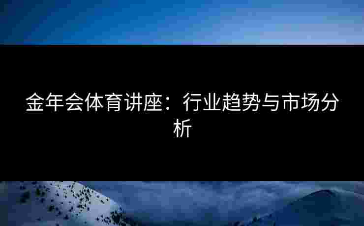 金年会体育讲座：行业趋势与市场分析