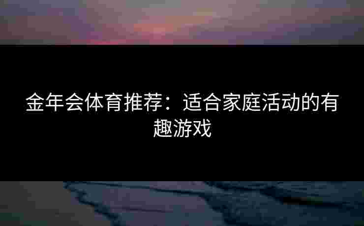 金年会体育推荐：适合家庭活动的有趣游戏