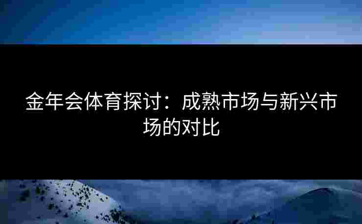 金年会体育探讨：成熟市场与新兴市场的对比