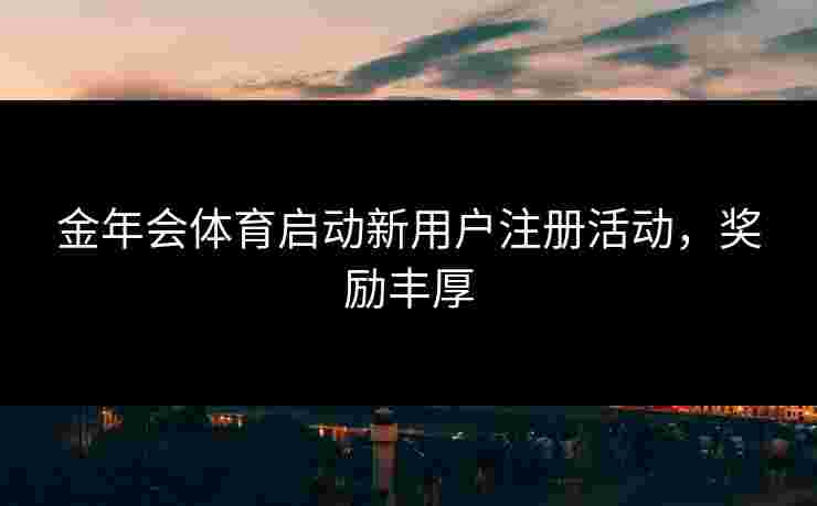 金年会体育启动新用户注册活动，奖励丰厚