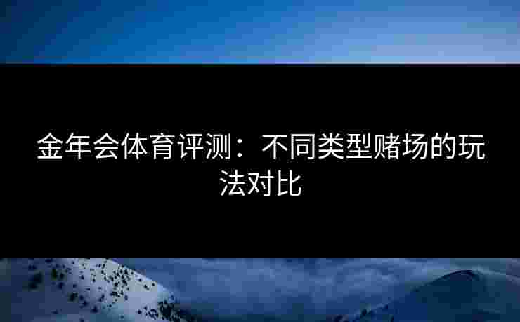 金年会体育评测:不同类型赌场的玩法对比 金年会体育评测:不同类型赌场的玩法对比