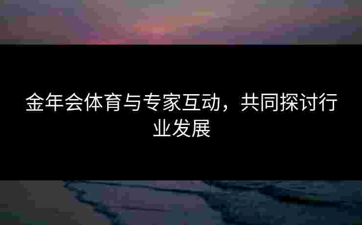 金年会体育与专家互动，共同探讨行业发展
